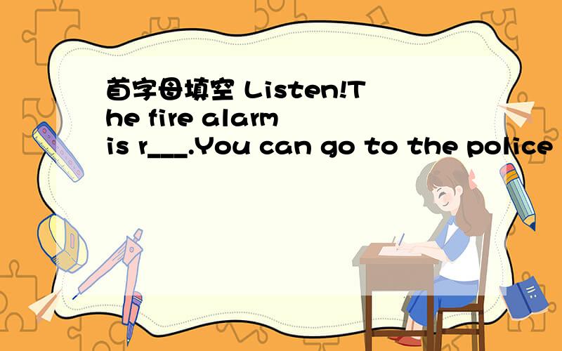 首字母填空 Listen!The fire alarm is r___.You can go to the police s___for help.