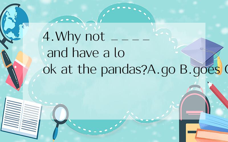 4.Why not ____ and have a look at the pandas?A.go B.goes C.going D.to go 还要说明为什么,