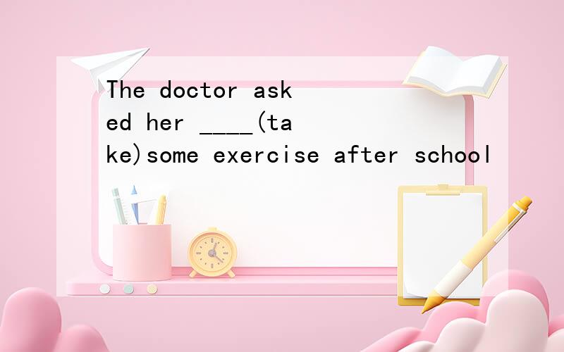 The doctor asked her ____(take)some exercise after school