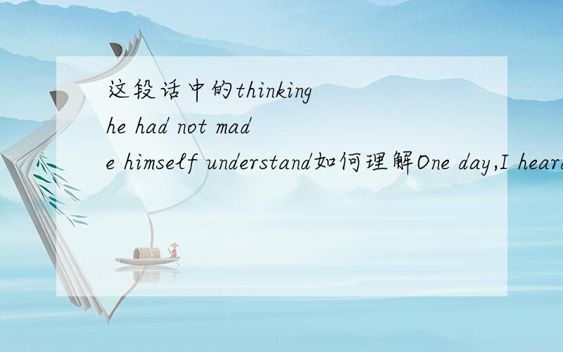 这段话中的thinking he had not made himself understand如何理解One day,I heard an American boy say to a Chinese student of English,