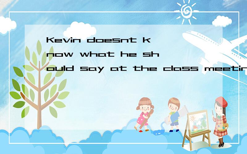 Kevin doesnt know what he should say at the class meeting.改为同义句）Kevin doesn‘t know what he should say at the class meeting.改为同义句）