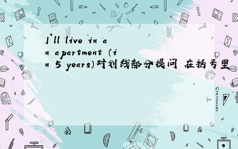 I'll live in an apartment （in 5 years）对划线部分提问 在括号里