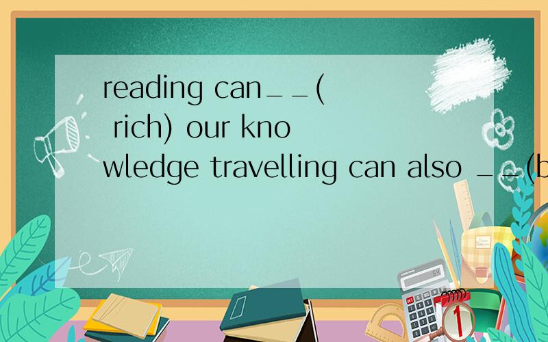 reading can__( rich) our knowledge travelling can also __(broad) our mindreading can__( rich) our knowledgetravelling can also __(broad) our mindthe teacher was ___(satisfy)with what the student had done新世纪的好难啊