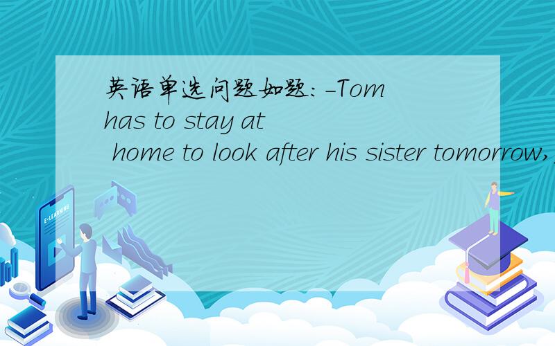 英语单选问题如题：-Tom has to stay at home to look after his sister tomorrow,________?--Yes,because his mother has to work.A dose he B has he C dosen't he D hasn't he 请问这种疑问句横线处怎么选?我记得有的选过 was he?wasn'
