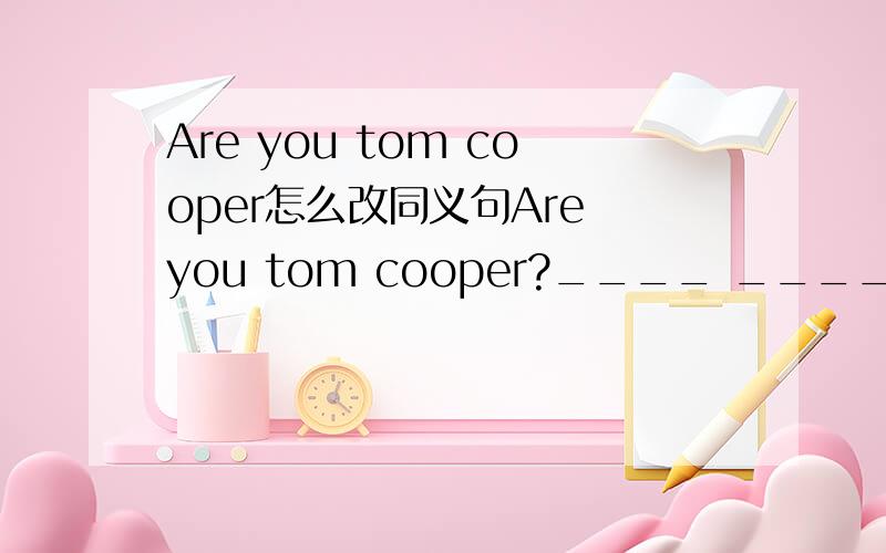 Are you tom cooper怎么改同义句Are you tom cooper?____ ____name tom cooper?my name is helen.____ _____helen.what is this in chinese?what is ____ ____ ____that?