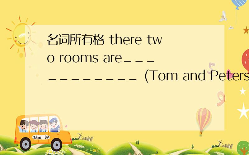 名词所有格 there two rooms are___________ (Tom and Peters)there two rooms are___________ (Tom and Peter)