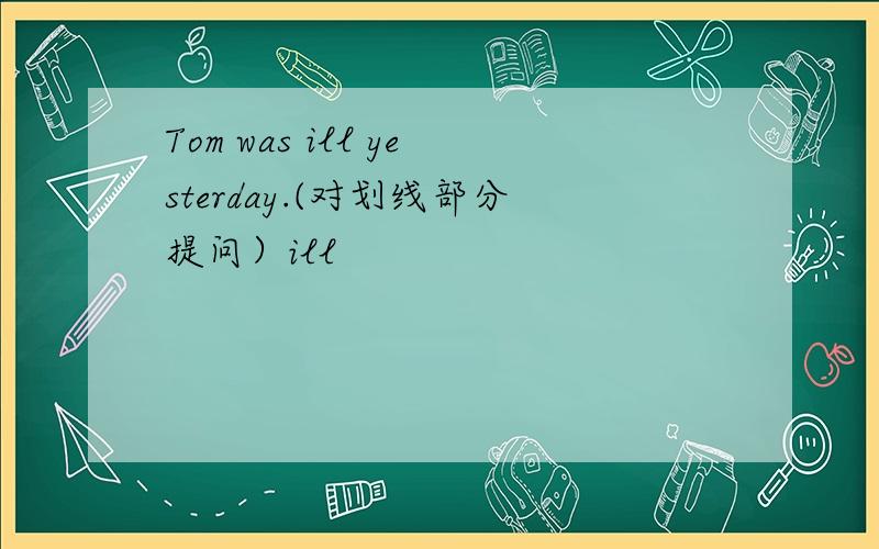 Tom was ill yesterday.(对划线部分提问）ill