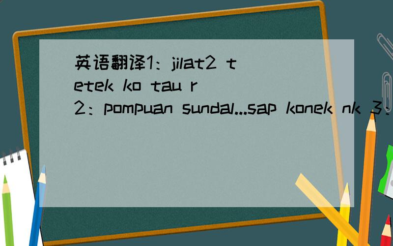 英语翻译1：jilat2 tetek ko tau r 2：pompuan sundal...sap konek nk 3：so cute.jom men还有4：tertonggeng2...sontot kang 全都是复制那个马来人写的，我不可能打错，因为我不是打的，是复制过来的，错也是那个