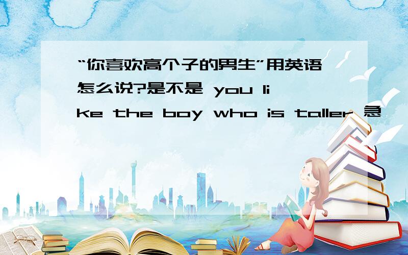 “你喜欢高个子的男生”用英语怎么说?是不是 you like the boy who is taller 急