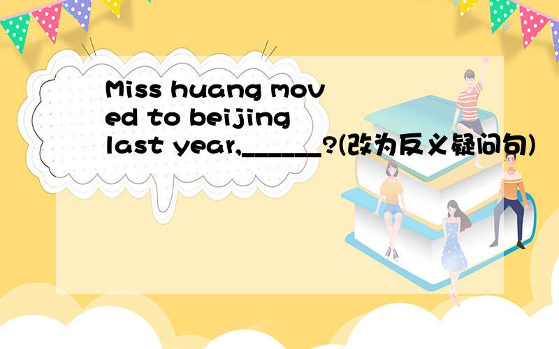 Miss huang moved to beijing last year,______?(改为反义疑问句)