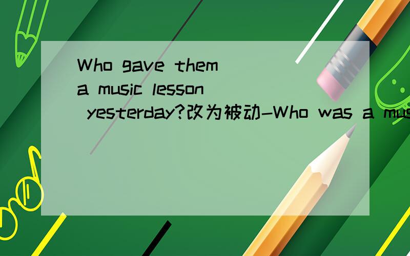 Who gave them a music lesson yesterday?改为被动-Who was a music lesson given to them yesterday the music lesson was given to them by whom?BY whom they was given a music lesson?哪个对