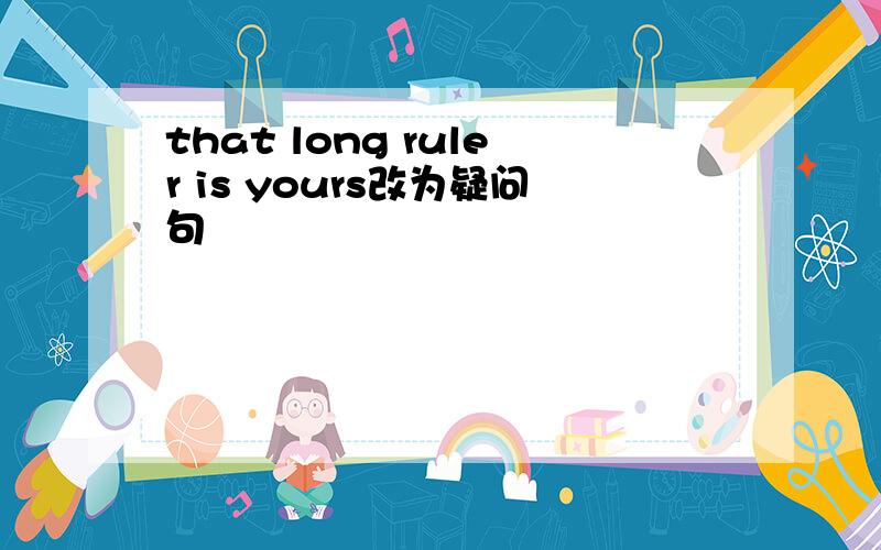 that long ruler is yours改为疑问句