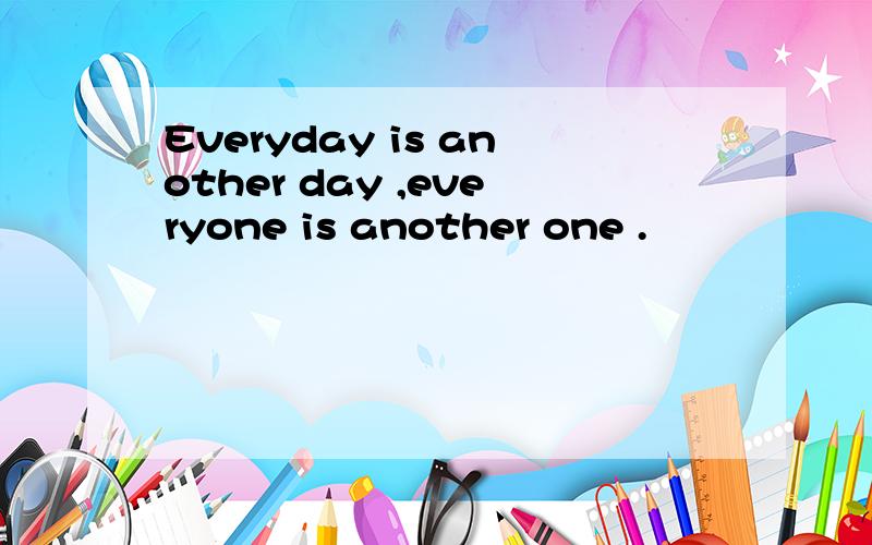 Everyday is another day ,everyone is another one .