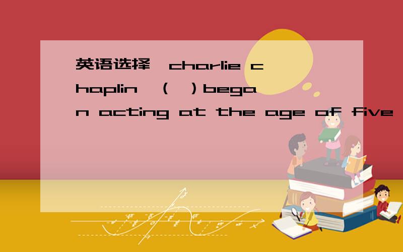 英语选择,charlie chaplin,（ ）began acting at the age of five,led a very hard life.A.whom B.who C.which D.that