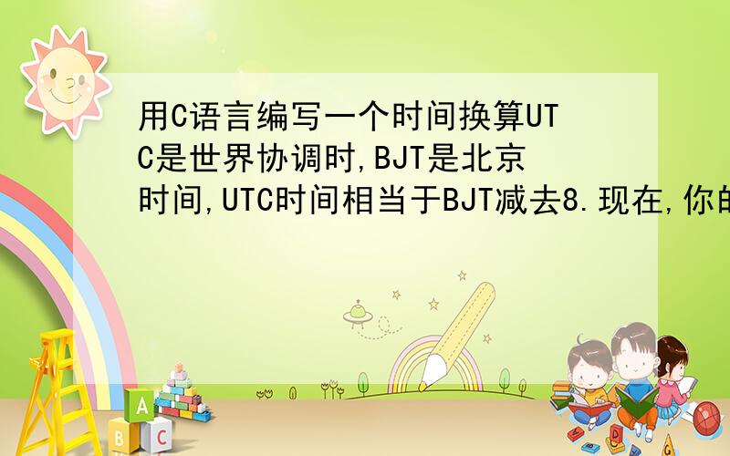 用C语言编写一个时间换算UTC是世界协调时,BJT是北京时间,UTC时间相当于BJT减去8.现在,你的程序要读入一个整数,表示BJT的时和分.整数的个位和十位表示分,百位和千位表示小时.如果小时小于10,