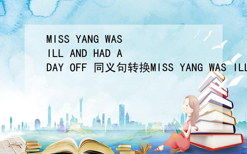 MISS YANG WAS ILL AND HAD A DAY OFF 同义句转换MISS YANG WAS ILL AND ____  _____  ____  _____  LEAVE
