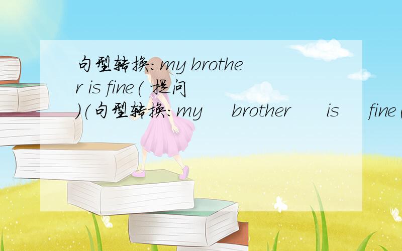 句型转换：my brother is fine( 提问 )(句型转换：my     brother      is     fine( 提问 )(                         )your     brother?
