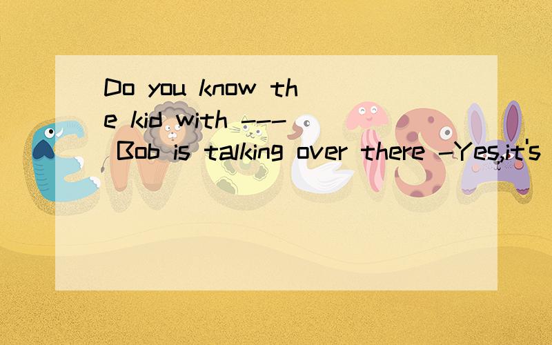 Do you know the kid with --- Bob is talking over there -Yes,it's my cousin.A.who B.thatC.不填 D.whom