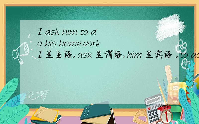 I ask him to do his homeworkI 是主语,ask 是谓语,him 是宾语 ,to do 是宾语补足语（书上说宾语补足语只可以是不定式,不包括不定式后面的词）,那么his homework,做的是什么语?
