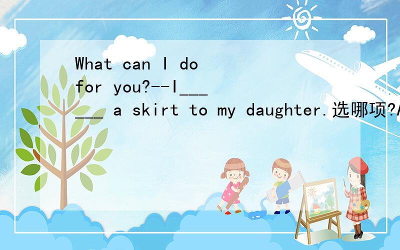 What can I do for you?--I______ a skirt to my daughter.选哪项?A want B wants C take D bring