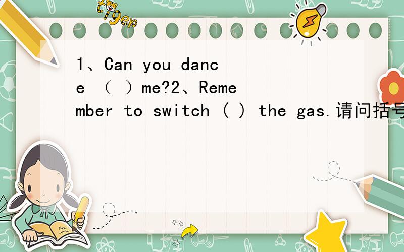 1、Can you dance （ ）me?2、Remember to switch ( ) the gas.请问括号里填什么?