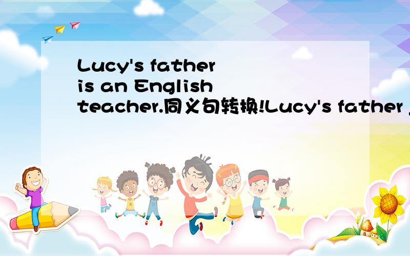 Lucy's father is an English teacher.同义句转换!Lucy's father ______ ______ an English teacher.