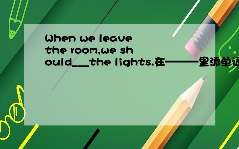 When we leave the room,we should___the lights.在———里添单词.一定要对.