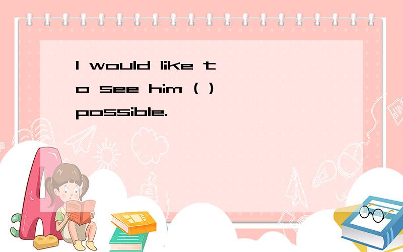 I would like to see him ( ) possible.