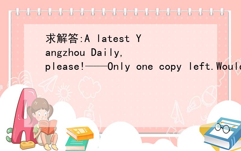 求解答:A latest Yangzhou Daily,please!——Only one copy left.Would you like to have ___ ,sir?   A.one  B.it  C.this  D.that      copy left是什么意思?