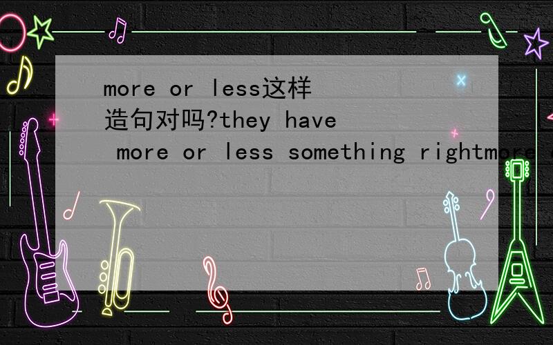 more or less这样造句对吗?they have more or less something rightmore or less不是副词么？