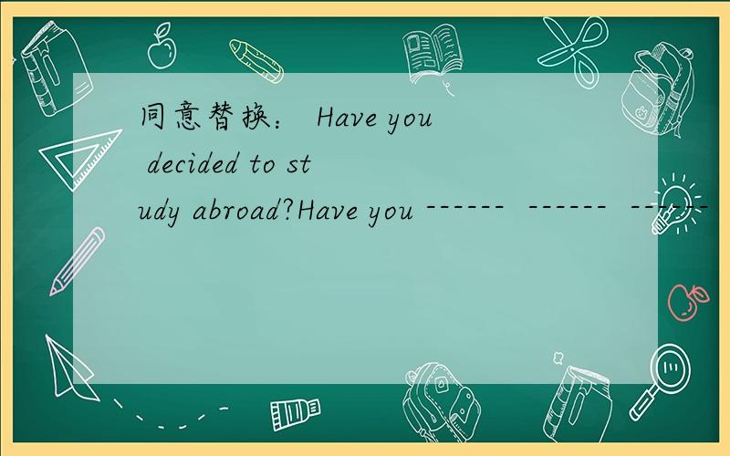 同意替换： Have you decided to study abroad?Have you ------  ------  ------  -------- to study abroad?