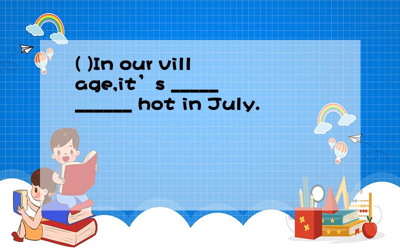 ( )In our village,it’s ___________ hot in July.