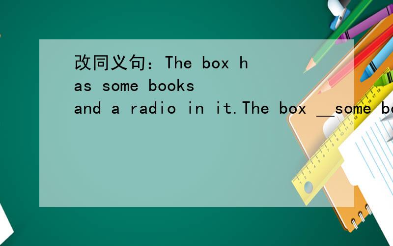改同义句：The box has some books and a radio in it.The box ＿some books and a radio.