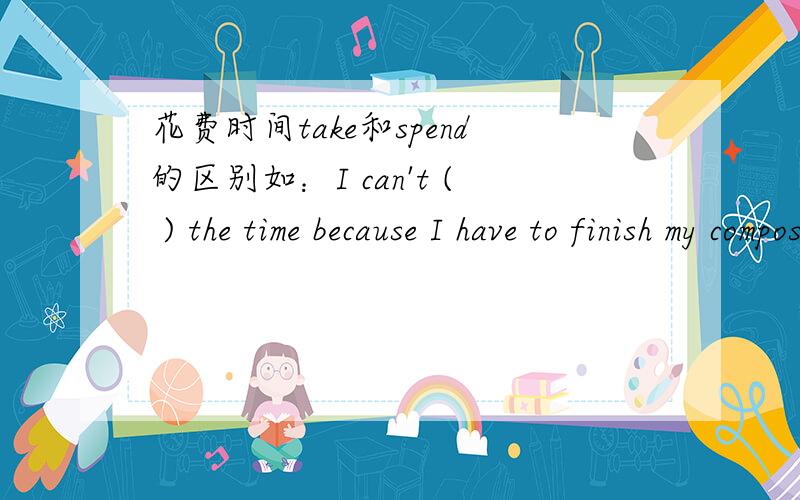花费时间take和spend的区别如：I can't ( ) the time because I have to finish my composition.用take还是spend?