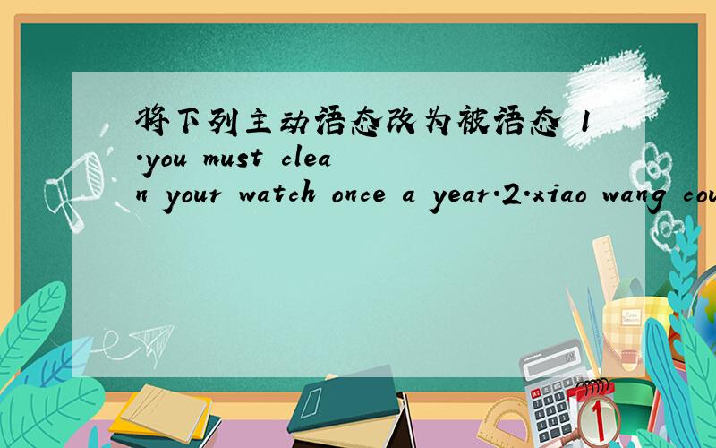 将下列主动语态改为被语态 1.you must clean your watch once a year.2.xiao wang could do the job.3.i can't find my dictionary.someone has taken it.