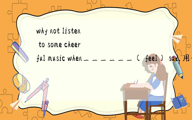 why not listen to some cheerful music when______( feel) sad.用词的正确形式填空请详细说明原因