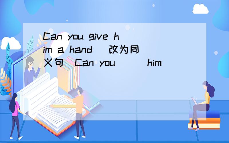 Can you give him a hand (改为同义句）Can you __ him __ __