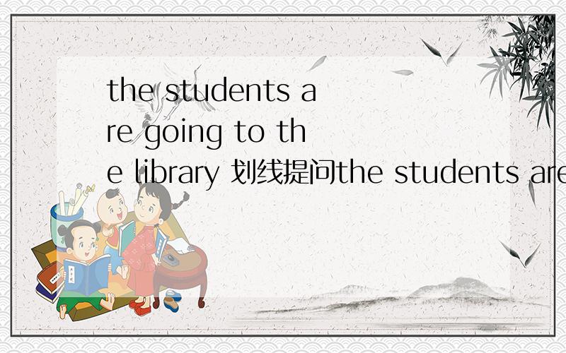 the students are going to the library 划线提问the students are going to the library 划线提问-------------------------- ------------ the students --------------？