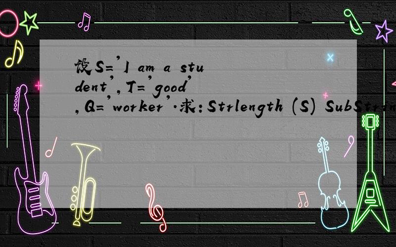 设S='I am a student',T='good',Q='worker'.求：Strlength (S) SubString(&sub,s,8,7) SubString(&sub,T,2,1) Index(S,'a',1) Index(S,T,1) Replace(&s,'student',Q) Concat(&N,Substring(&V,S,6,2)Concat(&p,T,SubString(&W,S,7,8)))这是数据结构的一题课