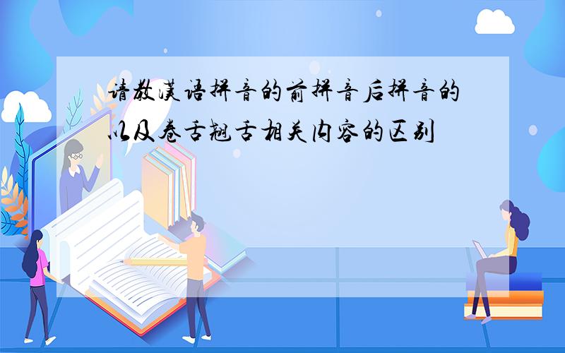 请教汉语拼音的前拼音后拼音的以及卷舌翘舌相关内容的区别