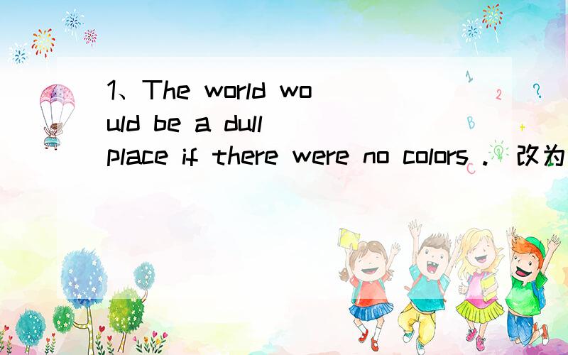 1、The world would be a dull place if there were no colors .(改为同义句） The world would be ------ ------colors.2、there is something wrong with my computer .(改为否定句)----------is wrong with my computer .不好意思 还有一题the