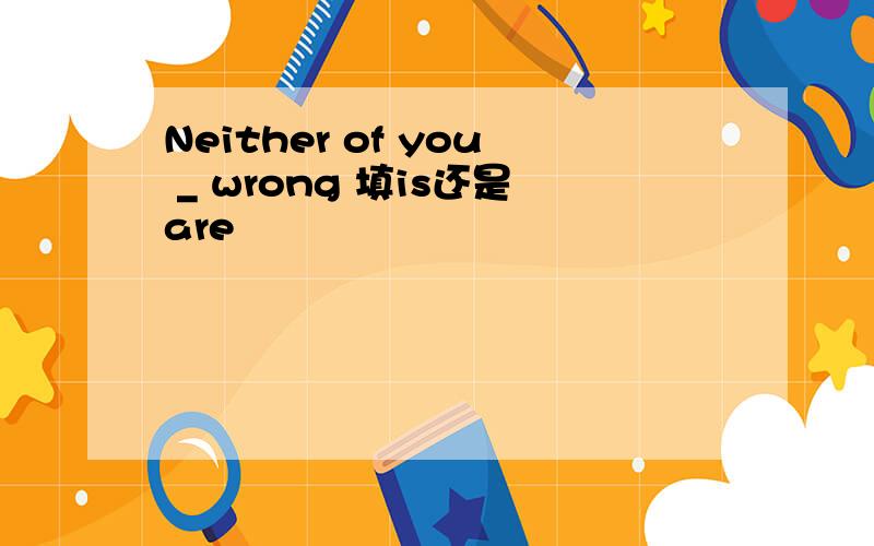 Neither of you _ wrong 填is还是are