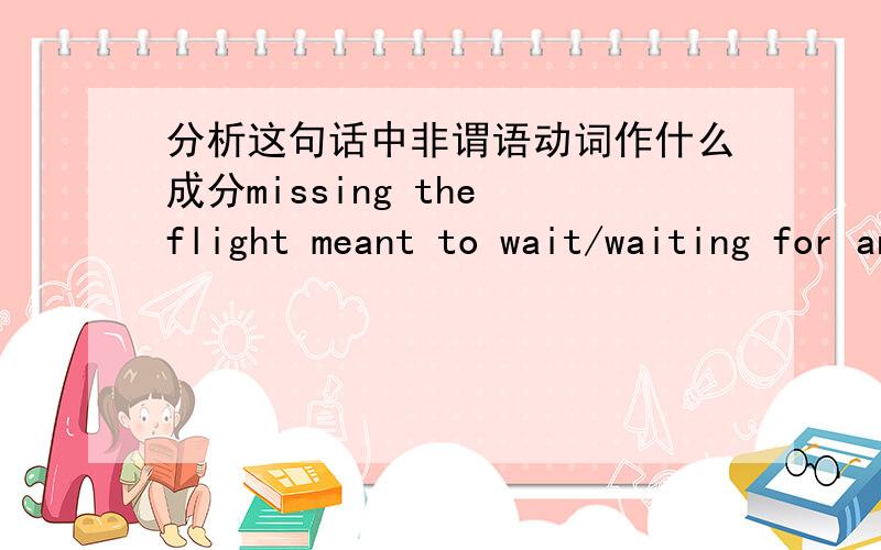 分析这句话中非谓语动词作什么成分missing the flight meant to wait/waiting for another three hours 应该用不定式还是现代分词?