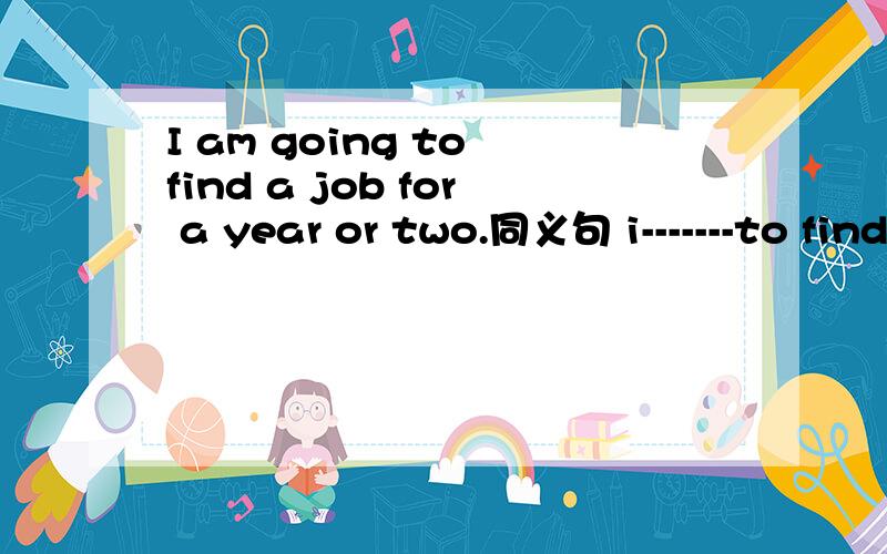 I am going to find a job for a year or two.同义句 i-------to find a job for one or two years.我是英语白痴.