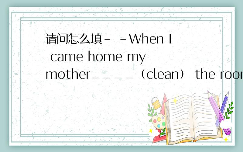 请问怎么填- -When I came home my mother____（clean） the roomsHe says that his mother____（clean） the rooms every day.He said /told me that his mother _____（clean ）The rooms every day.He asks me ____my mother （clean）the rooms every