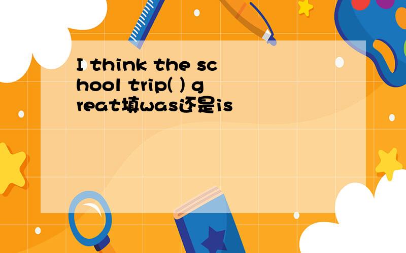 I think the school trip( ) great填was还是is