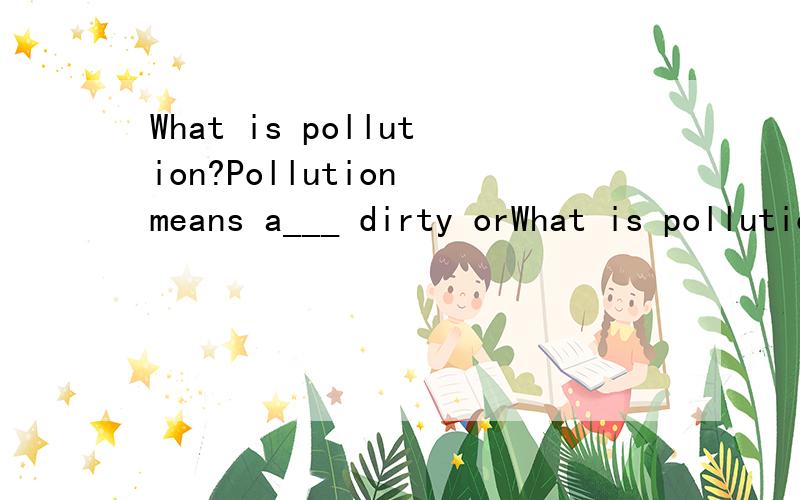 What is pollution?Pollution means a___ dirty orWhat is pollution?Pollution means a___ dirty or harmful things to land,air,water and so on.It is bad for animals and plants,and it even makes people’s health in d___.In our daily life,we can see differ