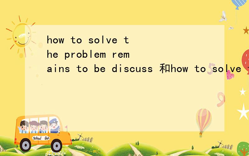 how to solve the problem remains to be discuss 和how to solve the problem remains to discuss哪个是对的.为什么