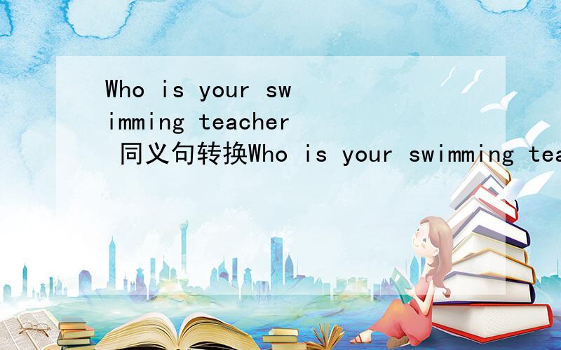 Who is your swimming teacher 同义句转换Who is your swimming teacher （改为同义句0Who ( ) you ( ) ( 注意是you