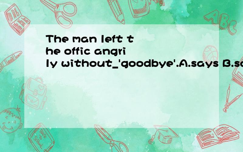 The man left the offic angrily without_'goodbye'.A.says B.said C.saying D.speaking